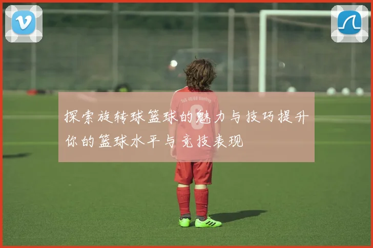 探索旋转球篮球的魅力与技巧提升你的篮球水平与竞技表现