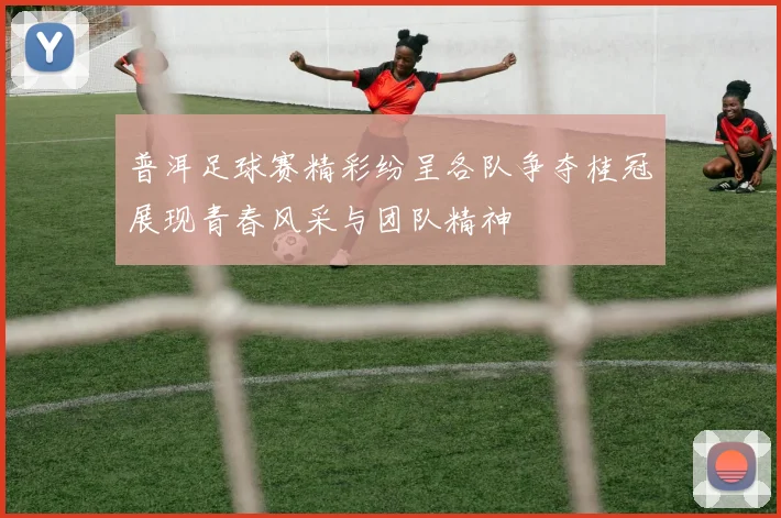 普洱足球赛精彩纷呈各队争夺桂冠展现青春风采与团队精神