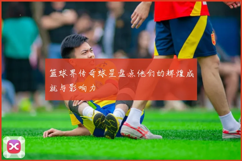 篮球界传奇球星盘点他们的辉煌成就与影响力