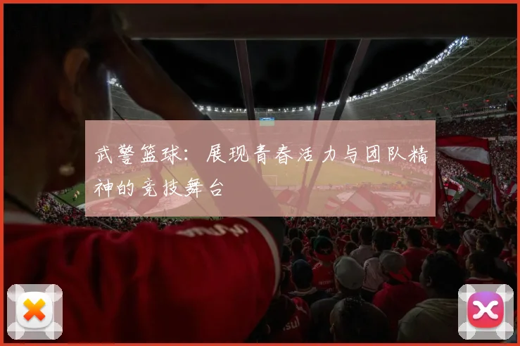 武警篮球：展现青春活力与团队精神的竞技舞台