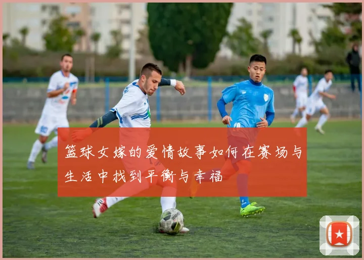 篮球女嫁的爱情故事如何在赛场与生活中找到平衡与幸福