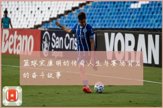 篮球宋廉明的传奇人生与赛场背后的奋斗故事