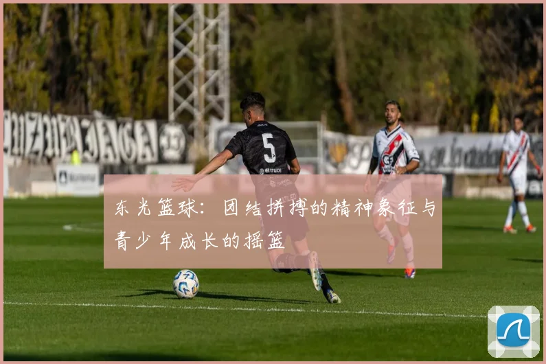 东光篮球：团结拼搏的精神象征与青少年成长的摇篮